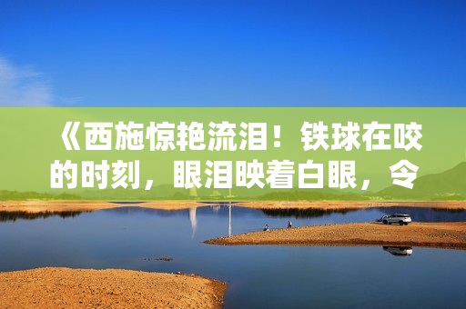 《西施惊艳流泪！铁球在咬的时刻，眼泪映着白眼，令人心动》