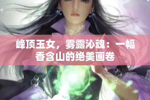 峰顶玉女，雾露沁魂：一幅香含山的绝美画卷