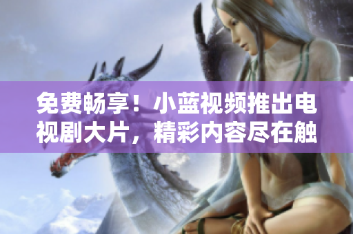 免费畅享！小蓝视频推出电视剧大片，精彩内容尽在触手可及