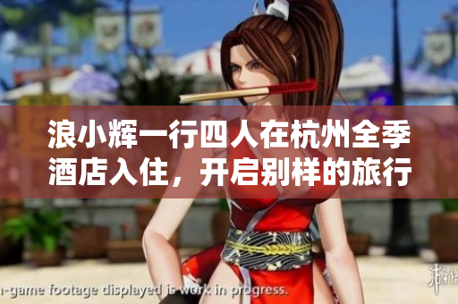 浪小辉一行四人在杭州全季酒店入住，开启别样的旅行体验  