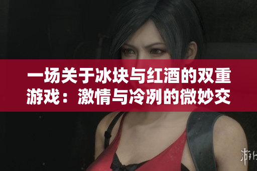 一场关于冰块与红酒的双重游戏：激情与冷冽的微妙交融