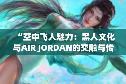 “空中飞人魅力：黑人文化与AIR JORDAN的交融与传承”