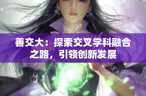 善交大：探索交叉学科融合之路，引领创新发展