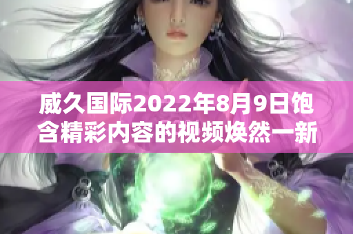 威久国际2022年8月9日饱含精彩内容的视频焕然一新