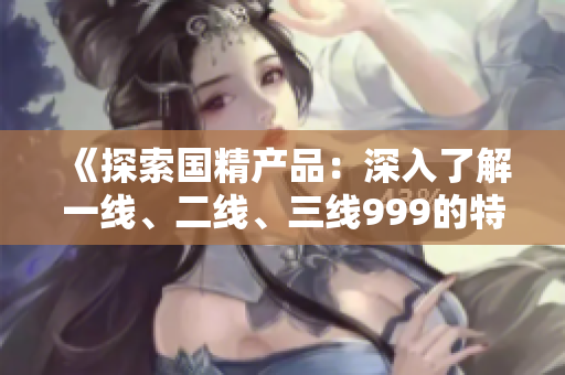 《探索国精产品：深入了解一线、二线、三线999的特点与优势》