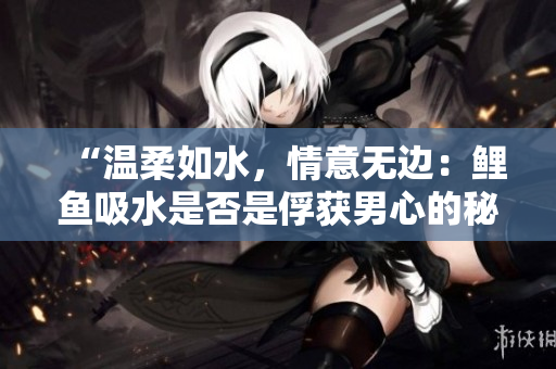 “温柔如水，情意无边：鲤鱼吸水是否是俘获男心的秘密武器？”