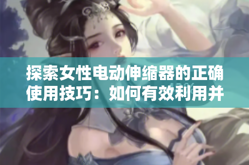 探索女性电动伸缩器的正确使用技巧：如何有效利用并享受
