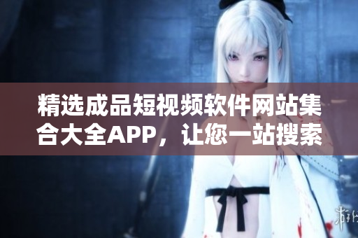 精选成品短视频软件网站集合大全APP，让您一站搜索找到心仪视频创作平台