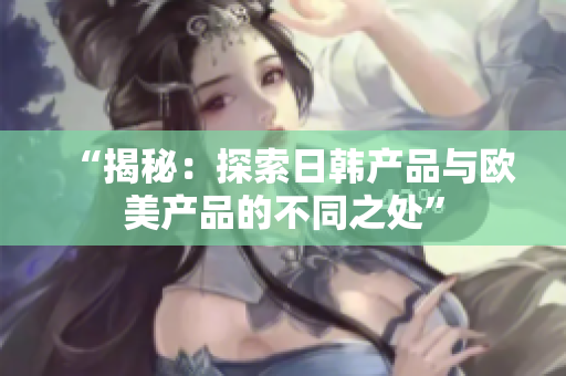 “揭秘：探索日韩产品与欧美产品的不同之处”
