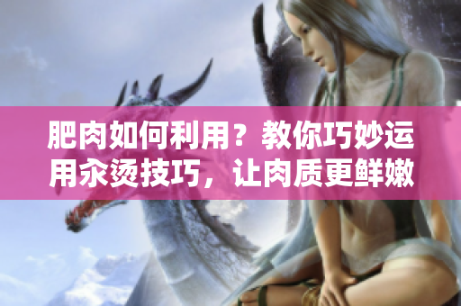 肥肉如何利用？教你巧妙运用汆烫技巧，让肉质更鲜嫩美味