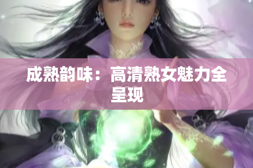 成熟韵味：高清熟女魅力全呈现