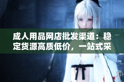成人用品网店批发渠道：稳定货源高质低价，一站式采购服务