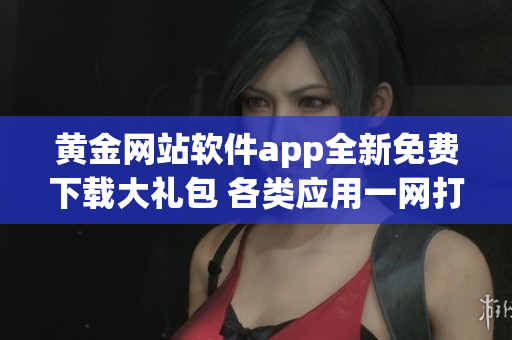 黄金网站软件app全新免费下载大礼包 各类应用一网打尽