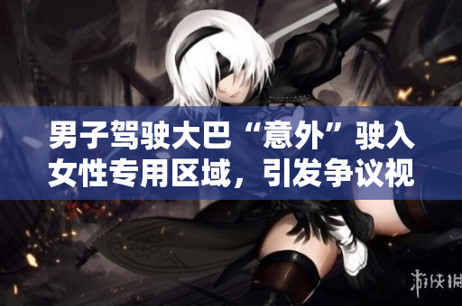 男子驾驶大巴“意外”驶入女性专用区域，引发争议视频曝光