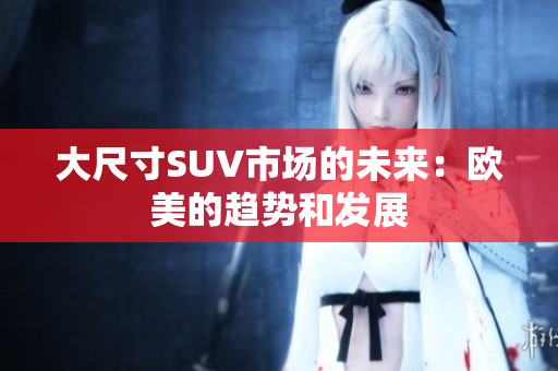 大尺寸SUV市场的未来：欧美的趋势和发展