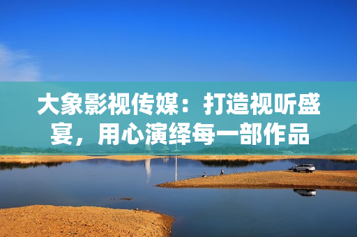大象影视传媒：打造视听盛宴，用心演绎每一部作品