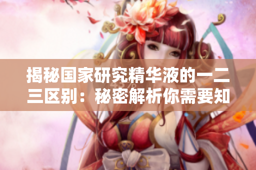 揭秘国家研究精华液的一二三区别：秘密解析你需要知道的关键区域