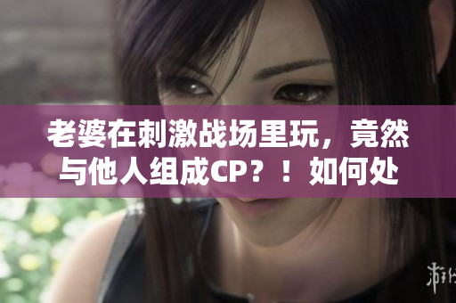 老婆在刺激战场里玩，竟然与他人组成CP？！如何处理感情危机？