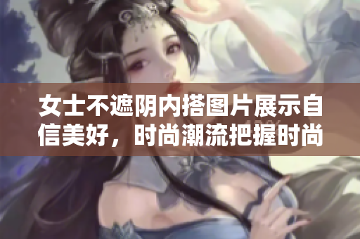 女士不遮阴内搭图片展示自信美好，时尚潮流把握时尚穿搭技巧