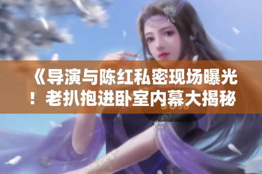 《导演与陈红私密现场曝光！老扒抱进卧室内幕大揭秘！》