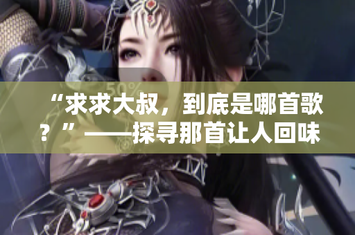 “求求大叔，到底是哪首歌？”——探寻那首让人回味无穷的旋律