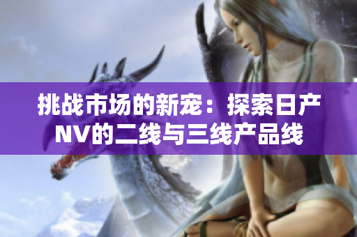 挑战市场的新宠：探索日产NV的二线与三线产品线