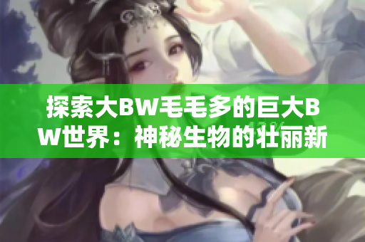 探索大BW毛毛多的巨大BW世界：神秘生物的壮丽新领域