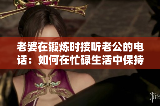 老婆在锻炼时接听老公的电话：如何在忙碌生活中保持沟通？
