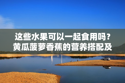 这些水果可以一起食用吗？黄瓜菠萝香蕉的营养搭配及注意事项