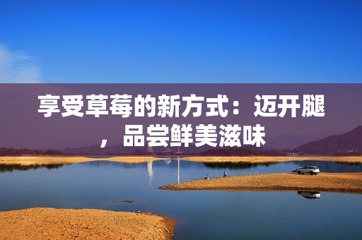 享受草莓的新方式：迈开腿，品尝鲜美滋味