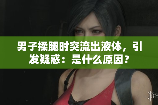 男子揉腿时突流出液体，引发疑惑：是什么原因？