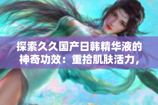 探索久久国产日韩精华液的神奇功效：重拾肌肤活力，焕发青春光彩