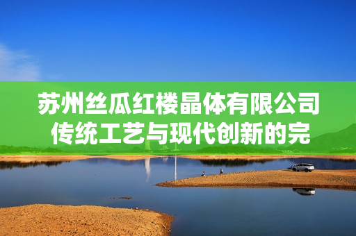 苏州丝瓜红楼晶体有限公司 传统工艺与现代创新的完美结合