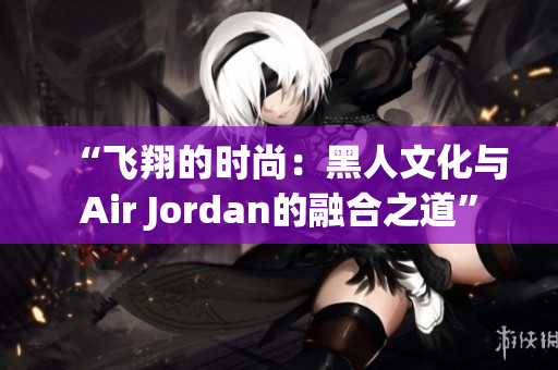 “飞翔的时尚：黑人文化与Air Jordan的融合之道”