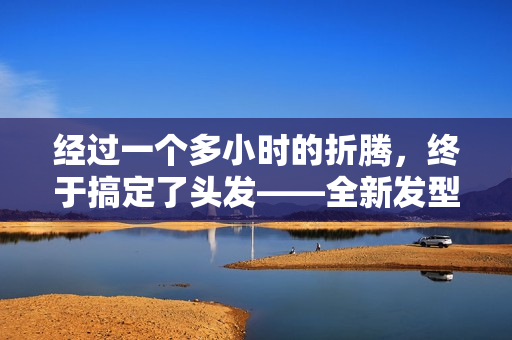 经过一个多小时的折腾，终于搞定了头发——全新发型现世！
