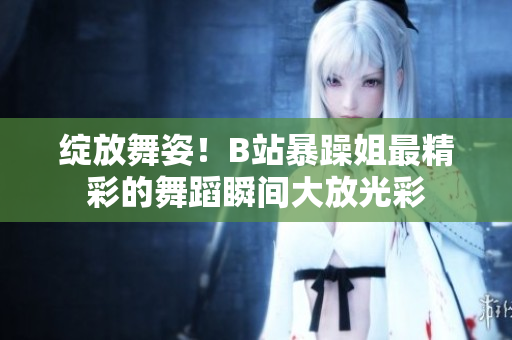 绽放舞姿！B站暴躁姐最精彩的舞蹈瞬间大放光彩