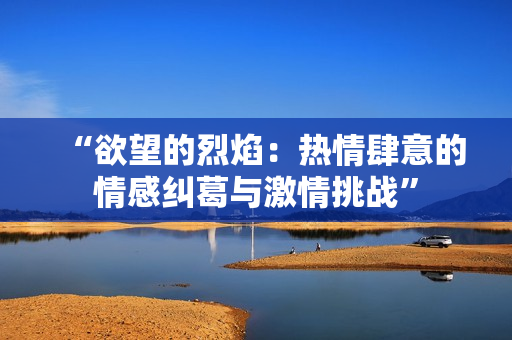 “欲望的烈焰：热情肆意的情感纠葛与激情挑战”