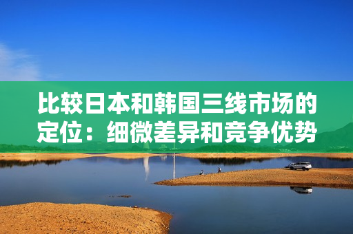 比较日本和韩国三线市场的定位：细微差异和竞争优势