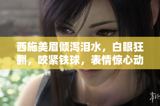西施美眉倾泻泪水，白眼狂翻，咬紧铁球，表情惊心动魄！图片曝光引热议