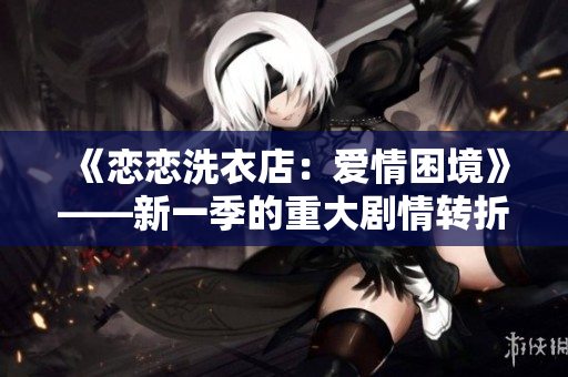 《恋恋洗衣店：爱情困境》——新一季的重大剧情转折和深度人物发展