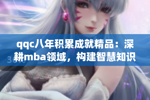 qqc八年积累成就精品：深耕mba领域，构建智慧知识库