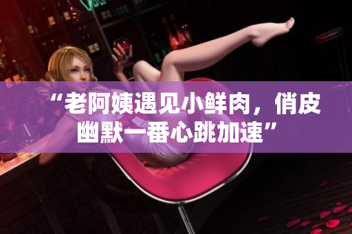 “老阿姨遇见小鲜肉，俏皮幽默一番心跳加速”