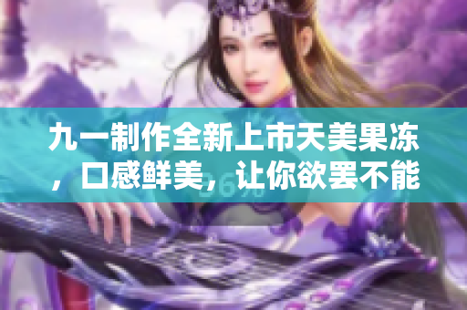 九一制作全新上市天美果冻，口感鲜美，让你欲罢不能