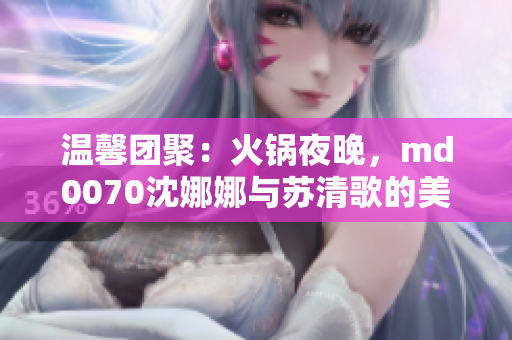 温馨团聚：火锅夜晚，md0070沈娜娜与苏清歌的美好团圆时光