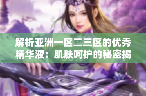 解析亚洲一区二三区的优秀精华液：肌肤呵护的秘密揭示