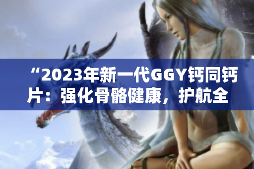 “2023年新一代GGY钙同钙片：强化骨骼健康，护航全家安康”