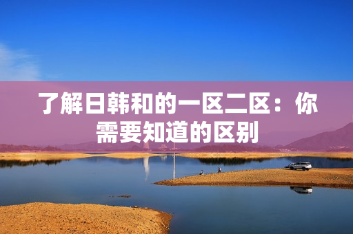 了解日韩和的一区二区：你需要知道的区别