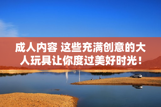 成人内容 这些充满创意的大人玩具让你度过美好时光！