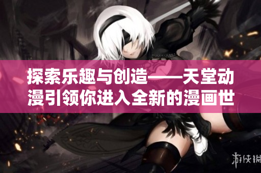 探索乐趣与创造——天堂动漫引领你进入全新的漫画世界