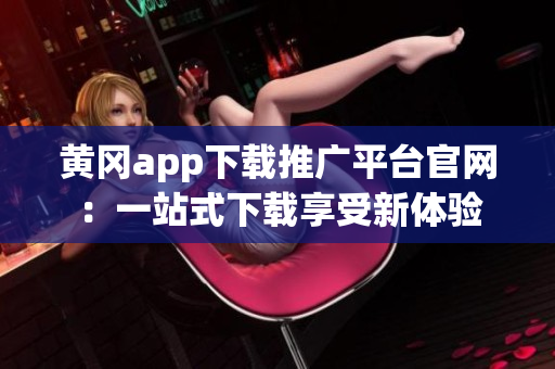 黄冈app下载推广平台官网：一站式下载享受新体验